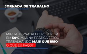 Minha Jornada Foi Reduzida Em 50 Mas Na Pratica Estou Trabalhando Mais Do Que Iss O Que Eu Faco Notícias E Artigos Contábeis - Notícias e Artigos Contábeis